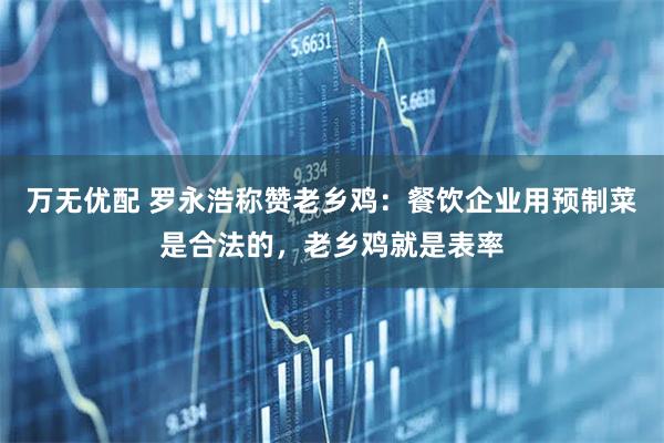 万无优配 罗永浩称赞老乡鸡：餐饮企业用预制菜是合法的，老乡鸡就是表率
