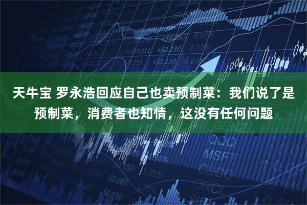 天牛宝 罗永浩回应自己也卖预制菜：我们说了是预制菜，消费者也知情，这没有任何问题