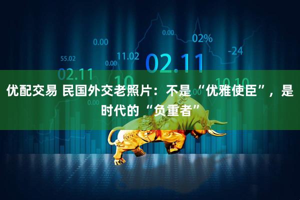 优配交易 民国外交老照片：不是 “优雅使臣”，是时代的 “负重者”