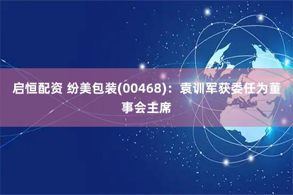 启恒配资 纷美包装(00468)：袁训军获委任为董事会主席