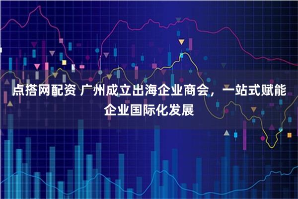点搭网配资 广州成立出海企业商会，一站式赋能企业国际化发展