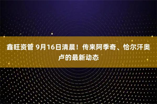 鑫旺资管 9月16日清晨！传来阿季奇、恰尔汗奥卢的最新动态