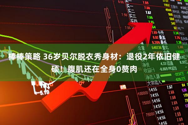 棒棒策略 36岁贝尔脱衣秀身材：退役2年依旧健硕！腹肌还在全身0赘肉