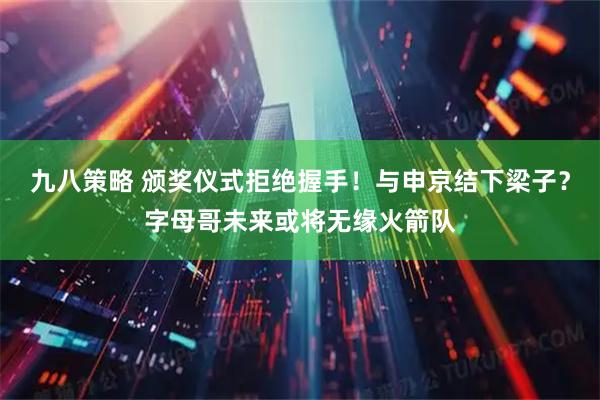 九八策略 颁奖仪式拒绝握手！与申京结下梁子？字母哥未来或将无缘火箭队