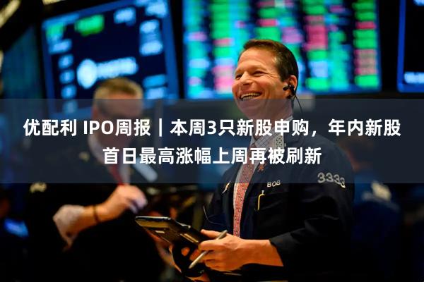 优配利 IPO周报｜本周3只新股申购，年内新股首日最高涨幅上周再被刷新