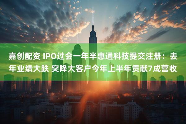 嘉创配资 IPO过会一年半惠通科技提交注册：去年业绩大跌 突降大客户今年上半年贡献7成营收