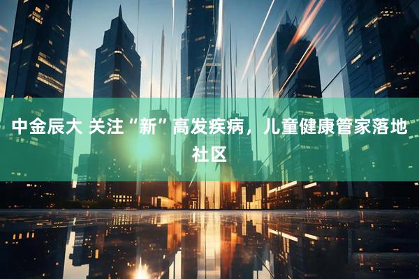 中金辰大 关注“新”高发疾病，儿童健康管家落地社区
