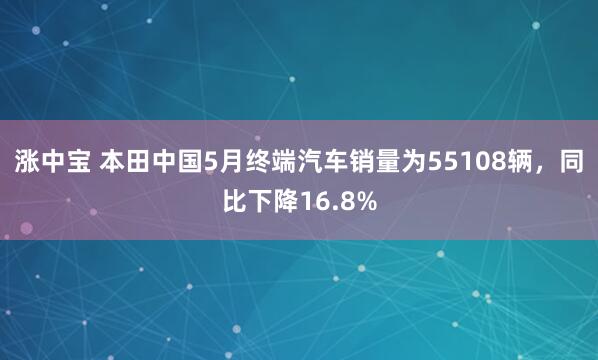 涨中宝 本田中国5月终端汽车销量为55108辆，同比下降16.8%