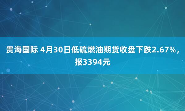 贵海国际 4月30日低硫燃油期货收盘下跌2.67%，报3394元