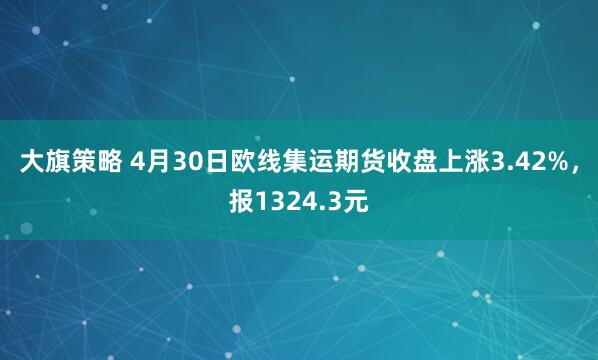 大旗策略 4月30日欧线集运期货收盘上涨3.42%，报1324.3元