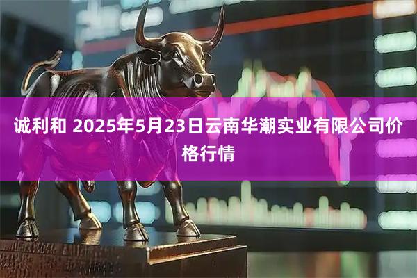 诚利和 2025年5月23日云南华潮实业有限公司价格行情