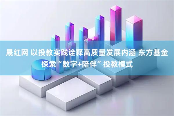 晟红网 以投教实践诠释高质量发展内涵 东方基金探索“数字+陪伴”投教模式