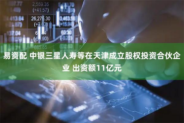 易资配 中银三星人寿等在天津成立股权投资合伙企业 出资额11亿元