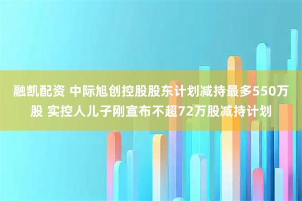 融凯配资 中际旭创控股股东计划减持最多550万股 实控人儿子刚宣布不超72万股减持计划