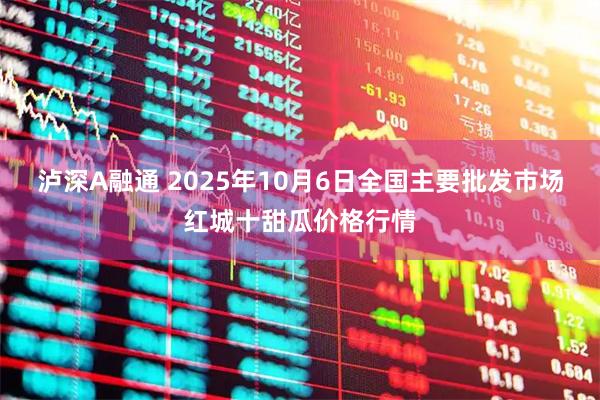 泸深A融通 2025年10月6日全国主要批发市场红城十甜瓜价格行情