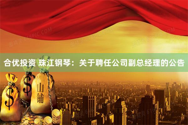 合优投资 珠江钢琴：关于聘任公司副总经理的公告