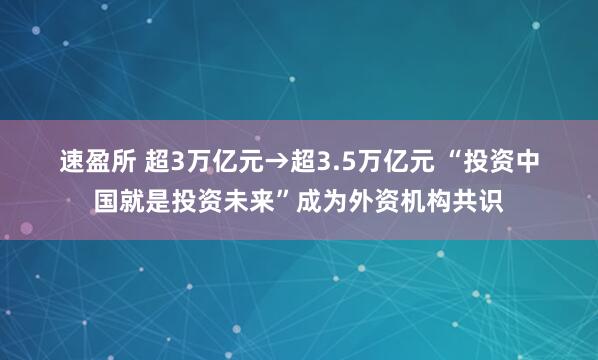 速盈所 超3万亿元→超3.5万亿元 “投资中国就是投资未来”成为外资机构共识