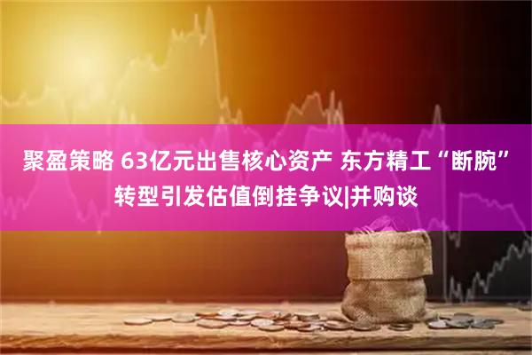 聚盈策略 63亿元出售核心资产 东方精工“断腕”转型引发估值倒挂争议|并购谈