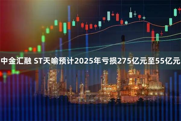 中金汇融 ST天喻预计2025年亏损275亿元至55亿元