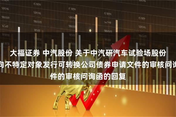 大福证券 中汽股份 关于中汽研汽车试验场股份有限公司向不特定对象发行可转换公司债券申请文件的审核问询函的回复