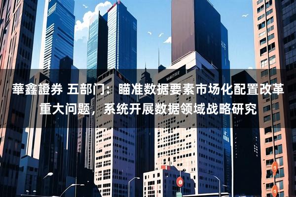 華鑫證券 五部门：瞄准数据要素市场化配置改革重大问题，系统开展数据领域战略研究