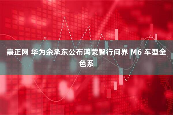 嘉正网 华为余承东公布鸿蒙智行问界 M6 车型全色系