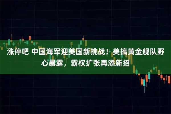涨停吧 中国海军迎美国新挑战！美搞黄金舰队野心暴露，霸权扩张再添新招
