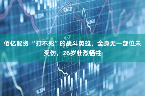 佰亿配资 “打不死”的战斗英雄,全身无一部位未受伤,26岁壮烈牺牲