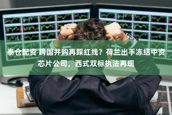 泰仓配资 跨国并购再踩红线？荷兰出手冻结中资芯片公司，西式双标执法再现