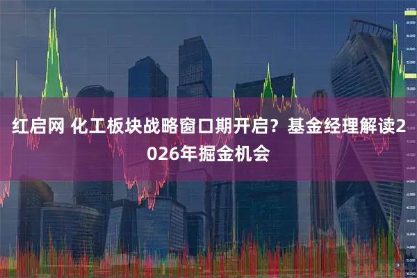 红启网 化工板块战略窗口期开启?基金经理解读2026年掘金机会
