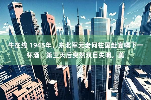 牛在线 1945年，东北军元老何柱国赴宴喝下一杯酒，第三天后突然双目失明。美