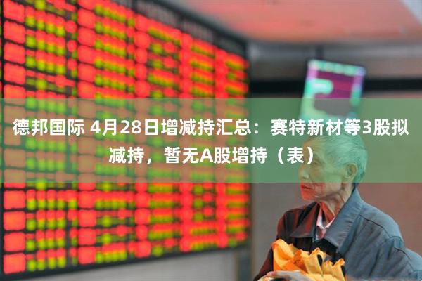 德邦国际 4月28日增减持汇总:赛特新材等3股拟减持,暂无A股增持(表)