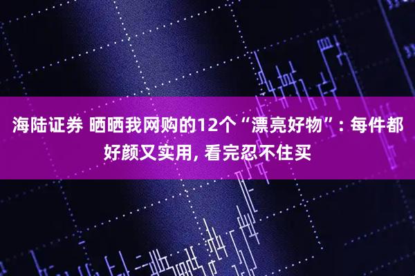 海陆证券 晒晒我网购的12个“漂亮好物”: 每件都好颜又实用, 看完忍不住买